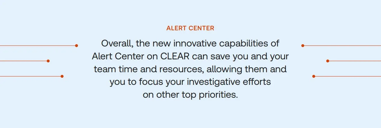 Overall, the new innovative capabilities of Alert Center on CLEAR can save you and your team time and resources, allowing them and you to focus on your investigative efforts on other top priorities