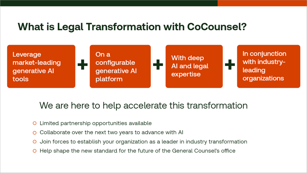 What is Legal Transformation with CoCounsel? Leverage market-leading generative AI tools, on a configurable generative AI platform, with deep AI and legal expertise, in conjunction with industry-leading organizations. We are here to help accelerate this information. Limited partnership opportunities available. Collaborate over the next two years to advance with AI. Join forces to establish your organization as a leader in industry transformation. Help shape the new standard for the future for General Counsel's office.